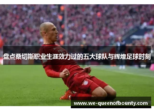 盘点桑切斯职业生涯效力过的五大球队与辉煌足球时刻