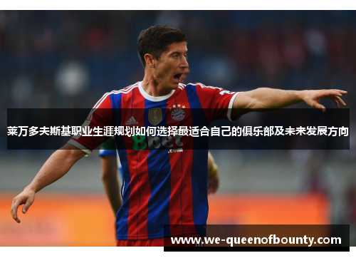 莱万多夫斯基职业生涯规划如何选择最适合自己的俱乐部及未来发展方向