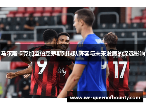 马尔斯卡克加盟伯恩茅斯对球队阵容与未来发展的深远影响