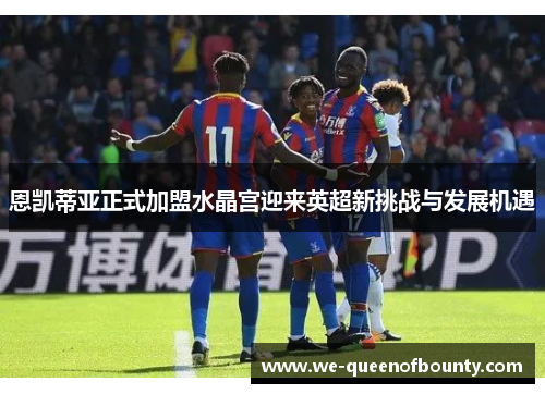 恩凯蒂亚正式加盟水晶宫迎来英超新挑战与发展机遇 恩凯蒂亚正式加盟水晶宫迎来英超新挑战与发展机遇